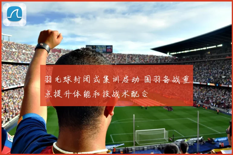 羽毛球封闭式集训启动 国羽备战重点提升体能和技战术配合