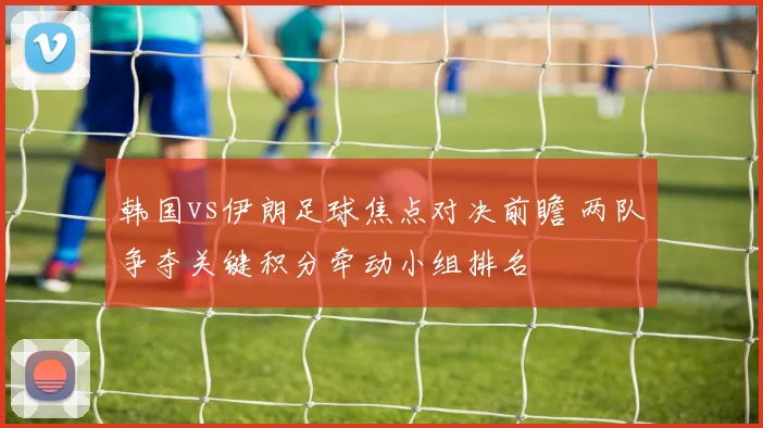韩国vs伊朗足球焦点对决前瞻 两队争夺关键积分牵动小组排名